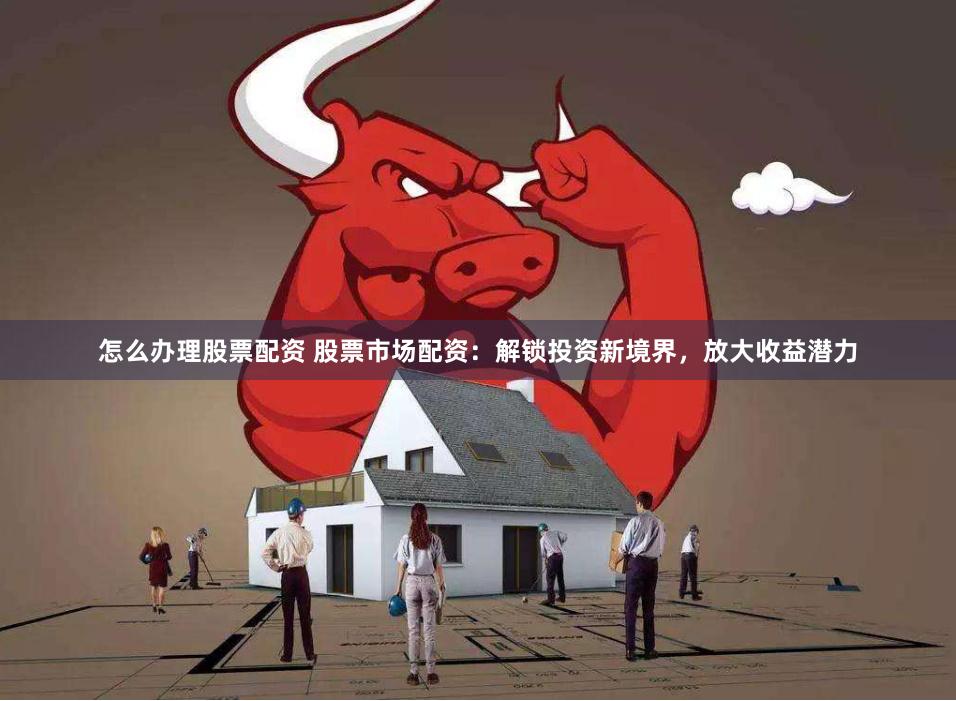 怎么办理股票配资 股票市场配资：解锁投资新境界，放大收益潜力