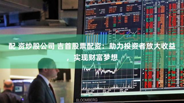 配 资炒股公司 吉首股票配资：助力投资者放大收益，实现财富梦想