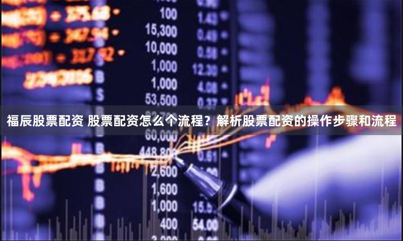 福辰股票配资 股票配资怎么个流程？解析股票配资的操作步骤和流程