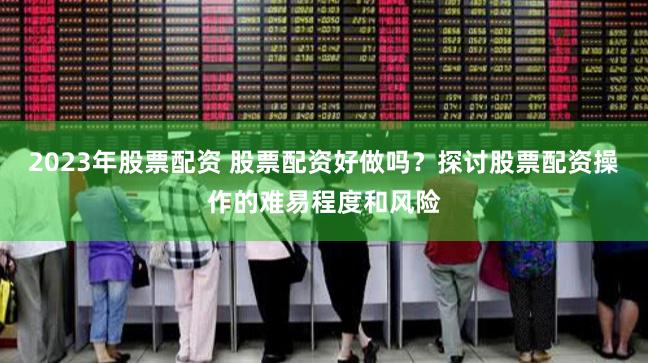 2023年股票配资 股票配资好做吗？探讨股票配资操作的难易程度和风险